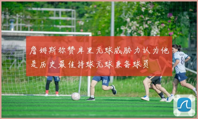 詹姆斯称赞库里无球威胁力认为他是历史最佳持球无球兼备球员
