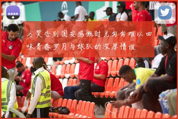 方昊告别国安感慨时光匆匆难以回味青春岁月与球队的深厚情谊