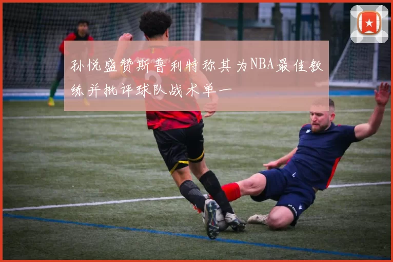 孙悦盛赞斯普利特称其为NBA最佳教练并批评球队战术单一