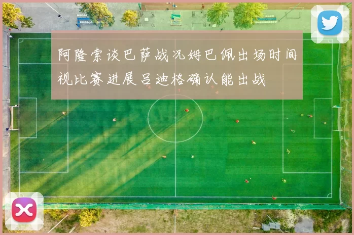 阿隆索谈巴萨战况姆巴佩出场时间视比赛进展吕迪格确认能出战
