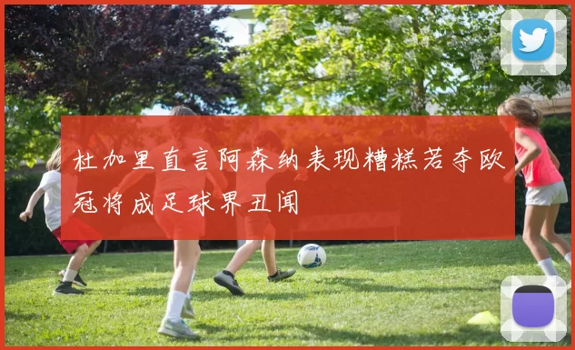 杜加里直言阿森纳表现糟糕若夺欧冠将成足球界丑闻