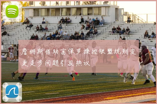 詹姆斯借助富保罗操控联盟规则变更走步问题引发热议