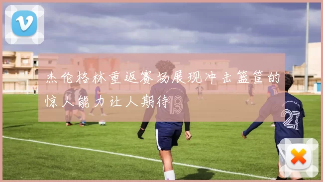 杰伦格林重返赛场展现冲击篮筐的惊人能力让人期待